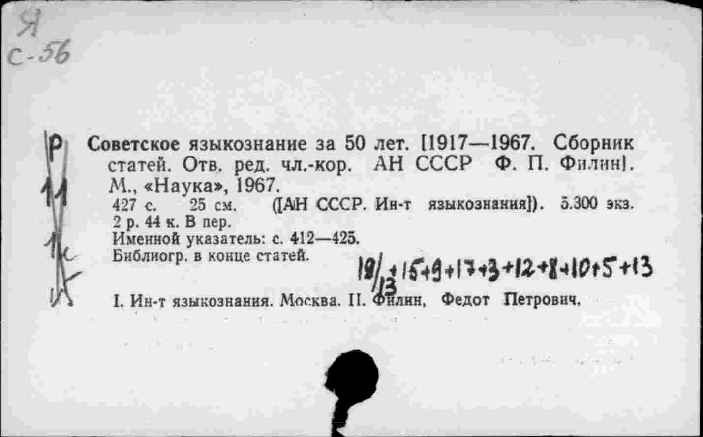 ﻿
Советское языкознание за 50 лет. (1917—1967. Сборник статей. Отв. ред. чл.-кор. АН СССР Ф. П. Филин].
М., «Наука», 1967.
427 с. 25 см. ([АН СССР. Ин-т языкознания}). 5.300 экз.
2 р. 44 к. В пер.
Именной указатель: с. 412—425.
I. Ин-т языкознания. Москва. II. Филин, Федот Петрович.